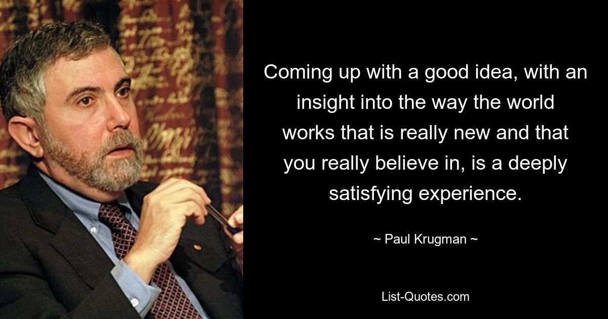 Coming up with a good idea, with an insight into the way the world works that is really new and that you really believe in, is a deeply satisfying experience. — © Paul Krugman