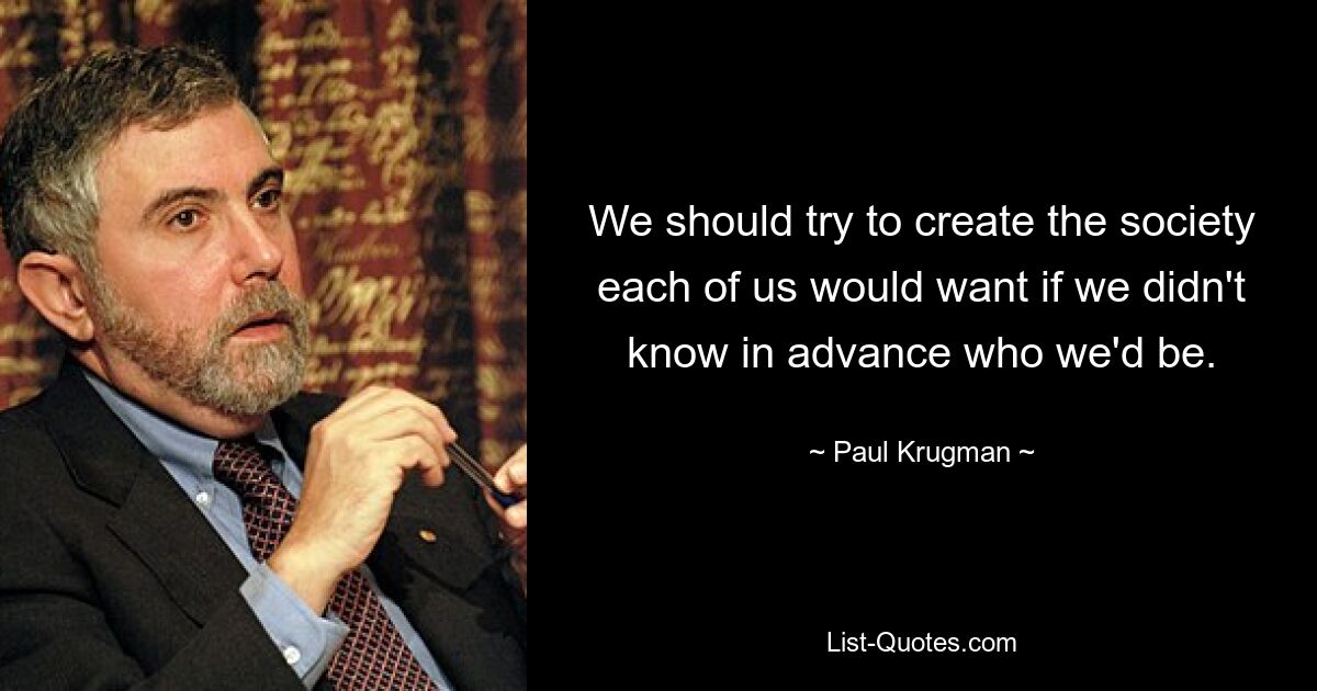 We should try to create the society each of us would want if we didn't know in advance who we'd be. — © Paul Krugman