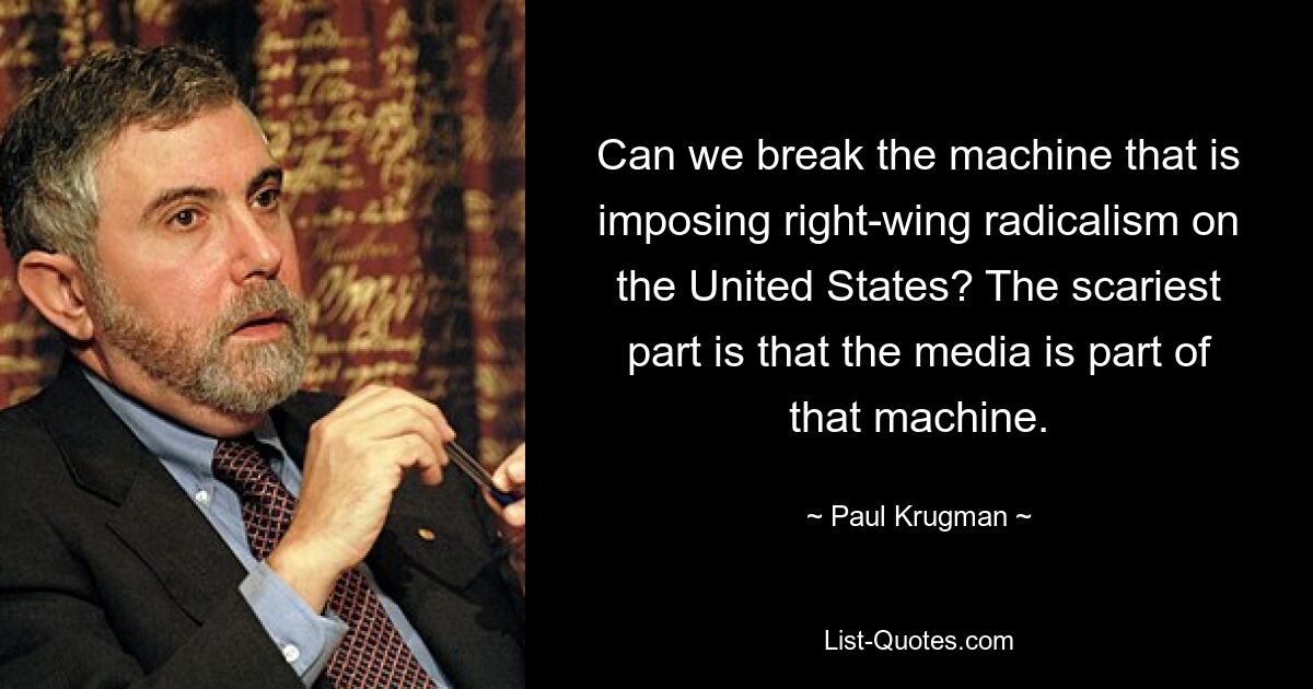 Can we break the machine that is imposing right-wing radicalism on the United States? The scariest part is that the media is part of that machine. — © Paul Krugman