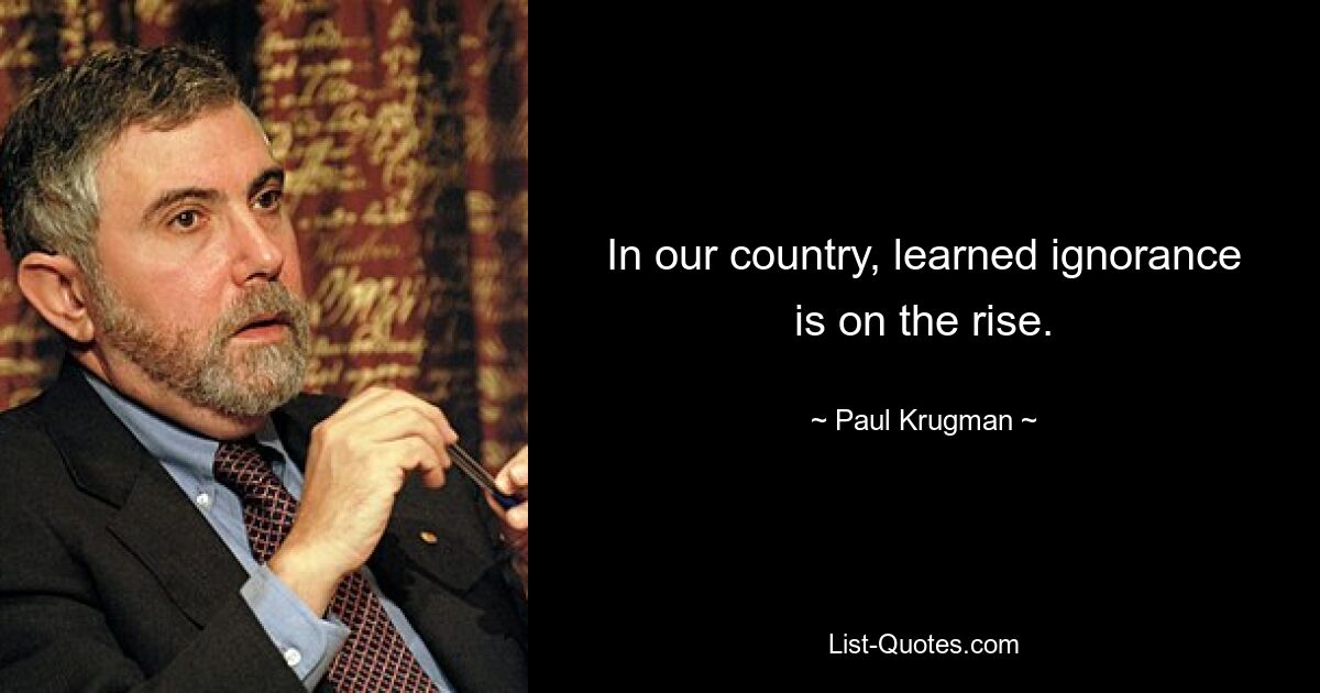 In our country, learned ignorance is on the rise. — © Paul Krugman