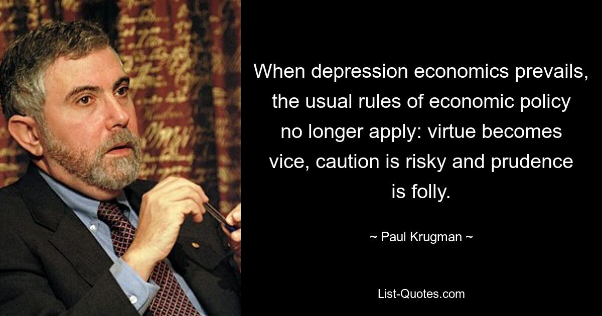 When depression economics prevails, the usual rules of economic policy no longer apply: virtue becomes vice, caution is risky and prudence is folly. — © Paul Krugman