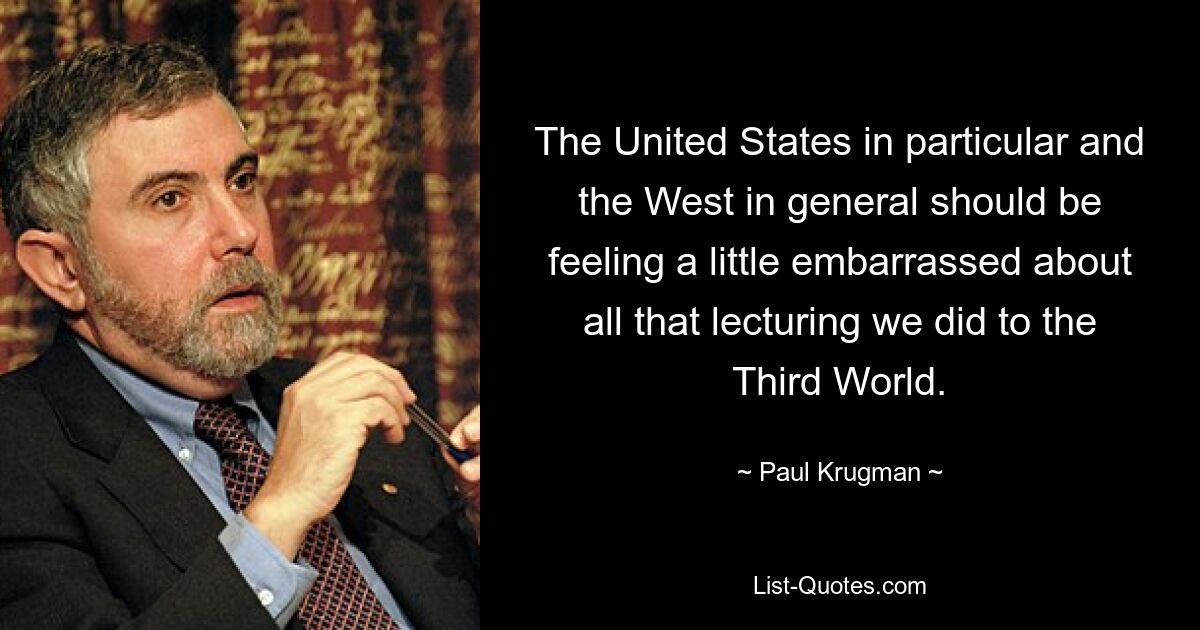 The United States in particular and the West in general should be feeling a little embarrassed about all that lecturing we did to the Third World. — © Paul Krugman