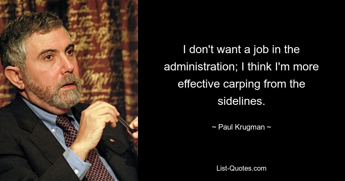 I don't want a job in the administration; I think I'm more effective carping from the sidelines. — © Paul Krugman