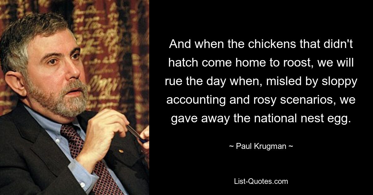 And when the chickens that didn't hatch come home to roost, we will rue the day when, misled by sloppy accounting and rosy scenarios, we gave away the national nest egg. — © Paul Krugman