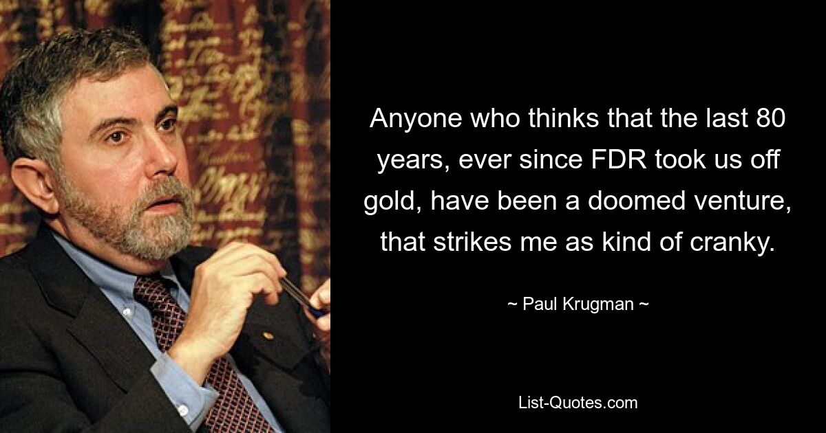 Anyone who thinks that the last 80 years, ever since FDR took us off gold, have been a doomed venture, that strikes me as kind of cranky. — © Paul Krugman