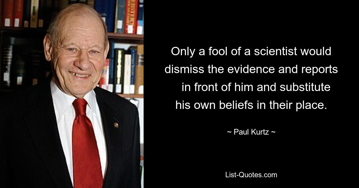 Only a fool of a scientist would dismiss the evidence and reports
   in front of him and substitute his own beliefs in their place. — © Paul Kurtz