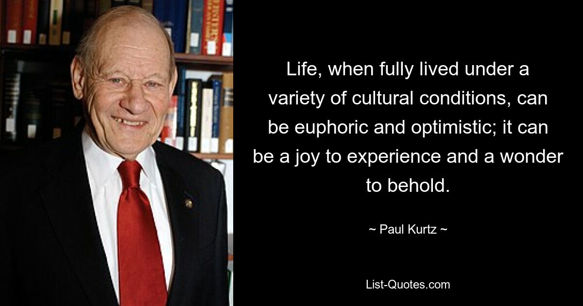 Life, when fully lived under a variety of cultural conditions, can be euphoric and optimistic; it can be a joy to experience and a wonder to behold. — © Paul Kurtz