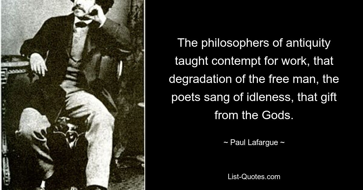 The philosophers of antiquity taught contempt for work, that degradation of the free man, the poets sang of idleness, that gift from the Gods. — © Paul Lafargue