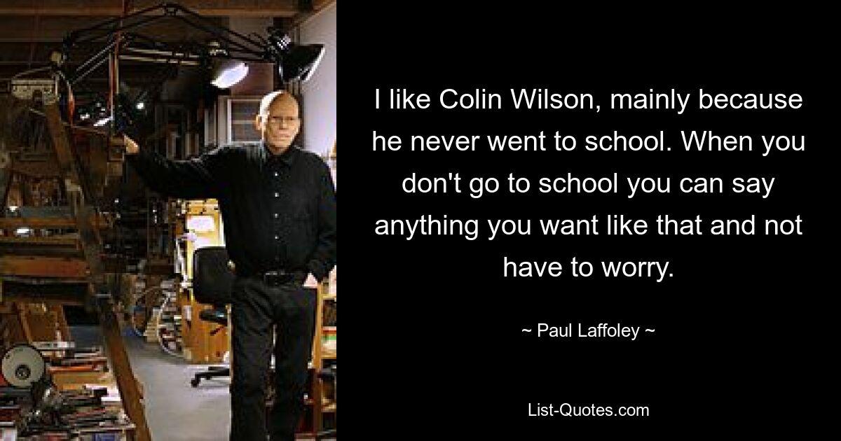 I like Colin Wilson, mainly because he never went to school. When you don't go to school you can say anything you want like that and not have to worry. — © Paul Laffoley