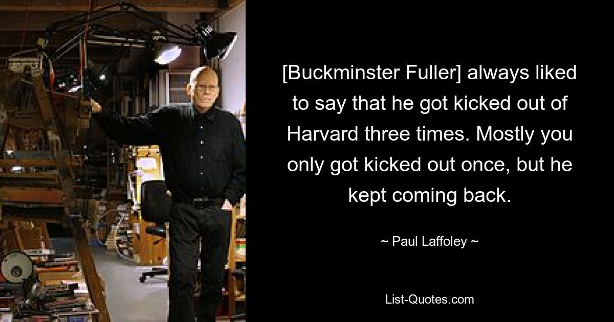 [Buckminster Fuller] always liked to say that he got kicked out of Harvard three times. Mostly you only got kicked out once, but he kept coming back. — © Paul Laffoley