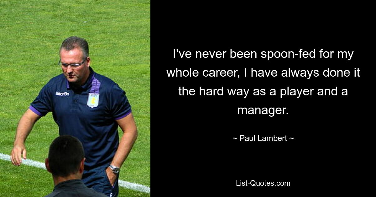 I've never been spoon-fed for my whole career, I have always done it the hard way as a player and a manager. — © Paul Lambert