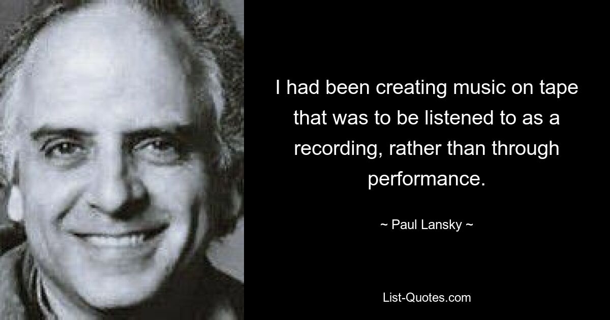 I had been creating music on tape that was to be listened to as a recording, rather than through performance. — © Paul Lansky