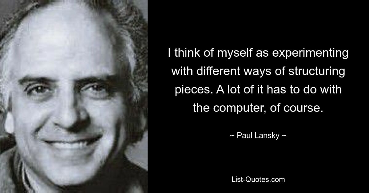 I think of myself as experimenting with different ways of structuring pieces. A lot of it has to do with the computer, of course. — © Paul Lansky