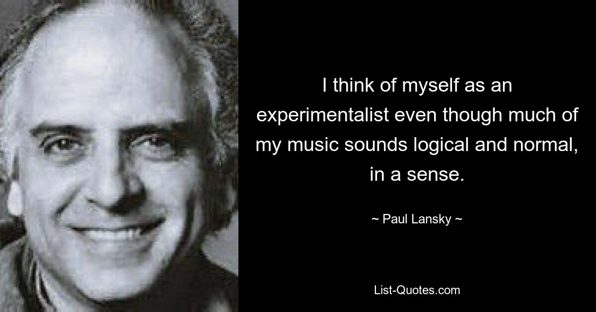 I think of myself as an experimentalist even though much of my music sounds logical and normal, in a sense. — © Paul Lansky