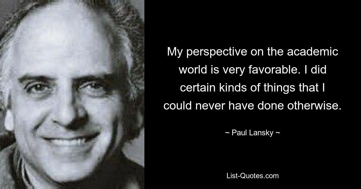 My perspective on the academic world is very favorable. I did certain kinds of things that I could never have done otherwise. — © Paul Lansky