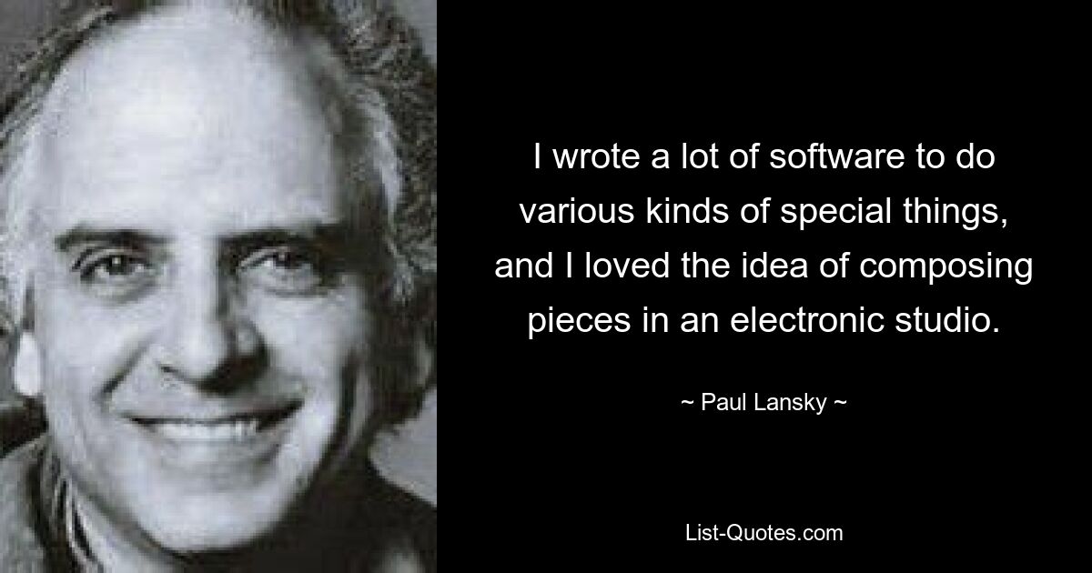 I wrote a lot of software to do various kinds of special things, and I loved the idea of composing pieces in an electronic studio. — © Paul Lansky