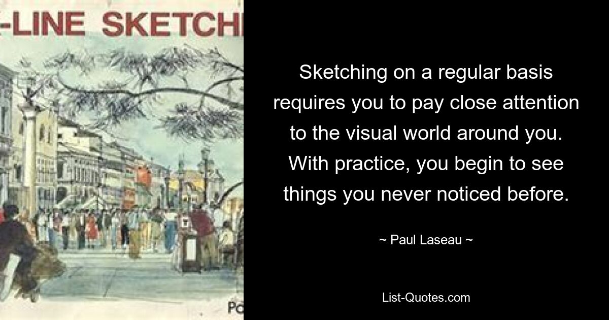 Sketching on a regular basis requires you to pay close attention to the visual world around you. With practice, you begin to see things you never noticed before. — © Paul Laseau