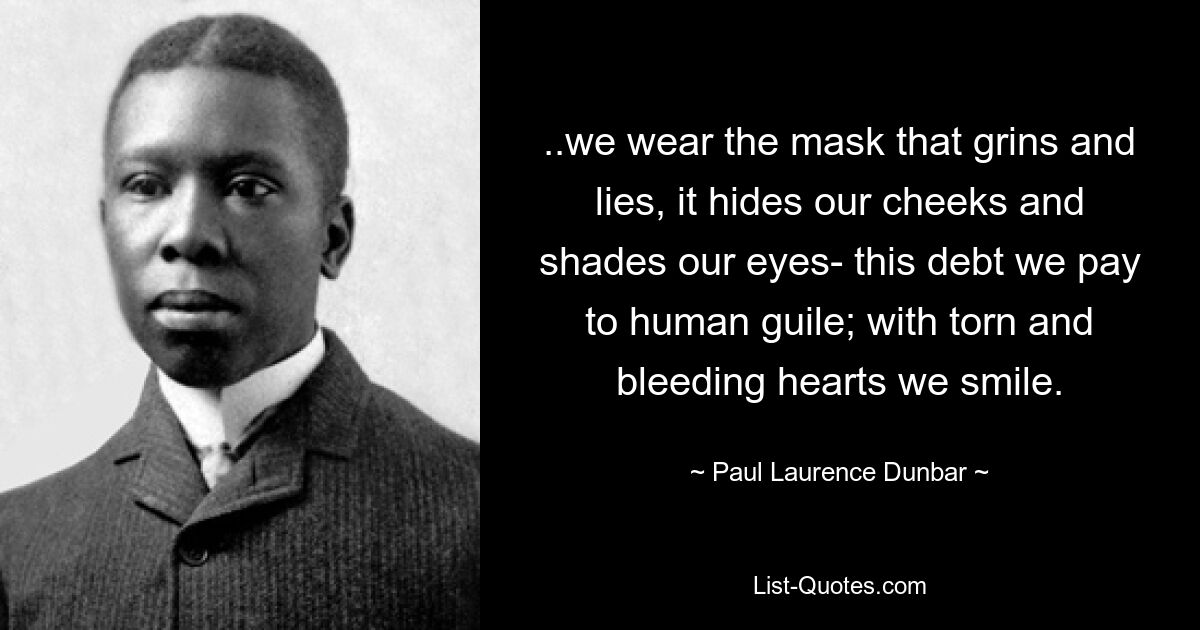 ..we wear the mask that grins and lies, it hides our cheeks and shades our eyes- this debt we pay to human guile; with torn and bleeding hearts we smile. — © Paul Laurence Dunbar