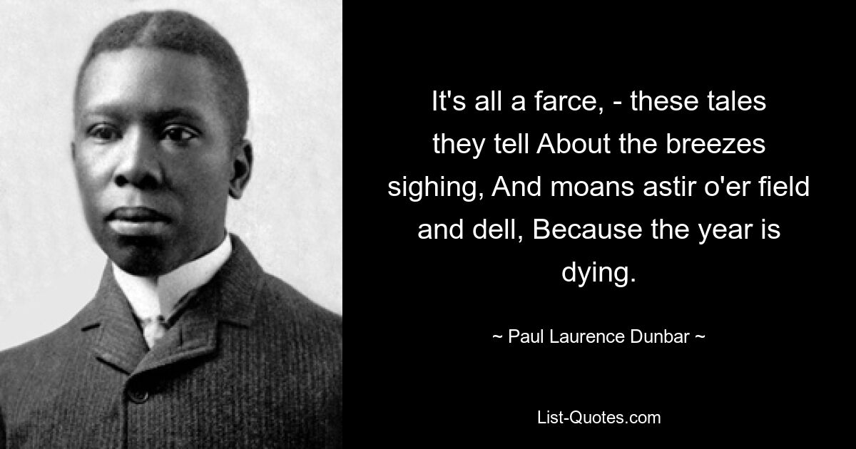 It's all a farce, - these tales they tell About the breezes sighing, And moans astir o'er field and dell, Because the year is dying. — © Paul Laurence Dunbar