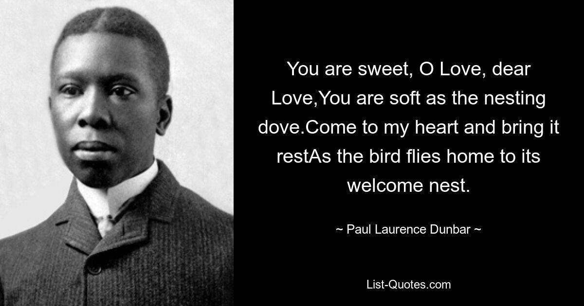 You are sweet, O Love, dear Love,You are soft as the nesting dove.Come to my heart and bring it restAs the bird flies home to its welcome nest. — © Paul Laurence Dunbar