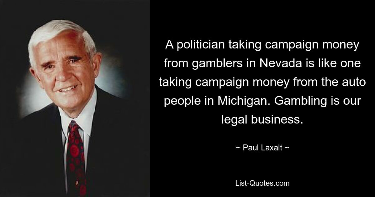 A politician taking campaign money from gamblers in Nevada is like one taking campaign money from the auto people in Michigan. Gambling is our legal business. — © Paul Laxalt