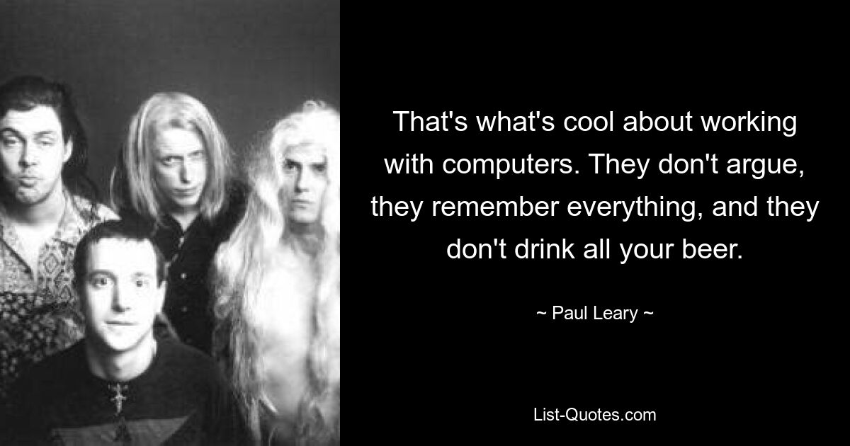 That's what's cool about working with computers. They don't argue, they remember everything, and they don't drink all your beer. — © Paul Leary