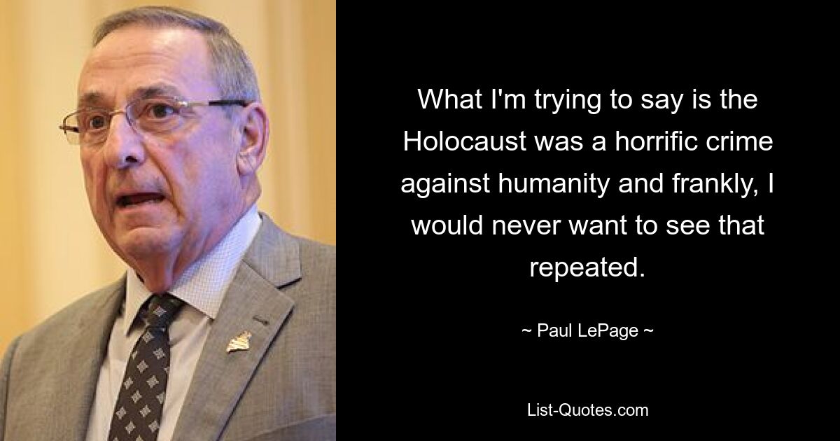 What I'm trying to say is the Holocaust was a horrific crime against humanity and frankly, I would never want to see that repeated. — © Paul LePage