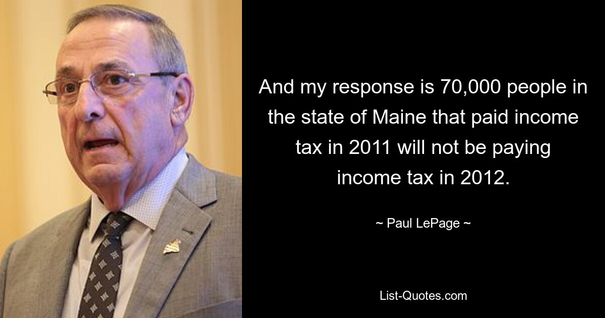 And my response is 70,000 people in the state of Maine that paid income tax in 2011 will not be paying income tax in 2012. — © Paul LePage