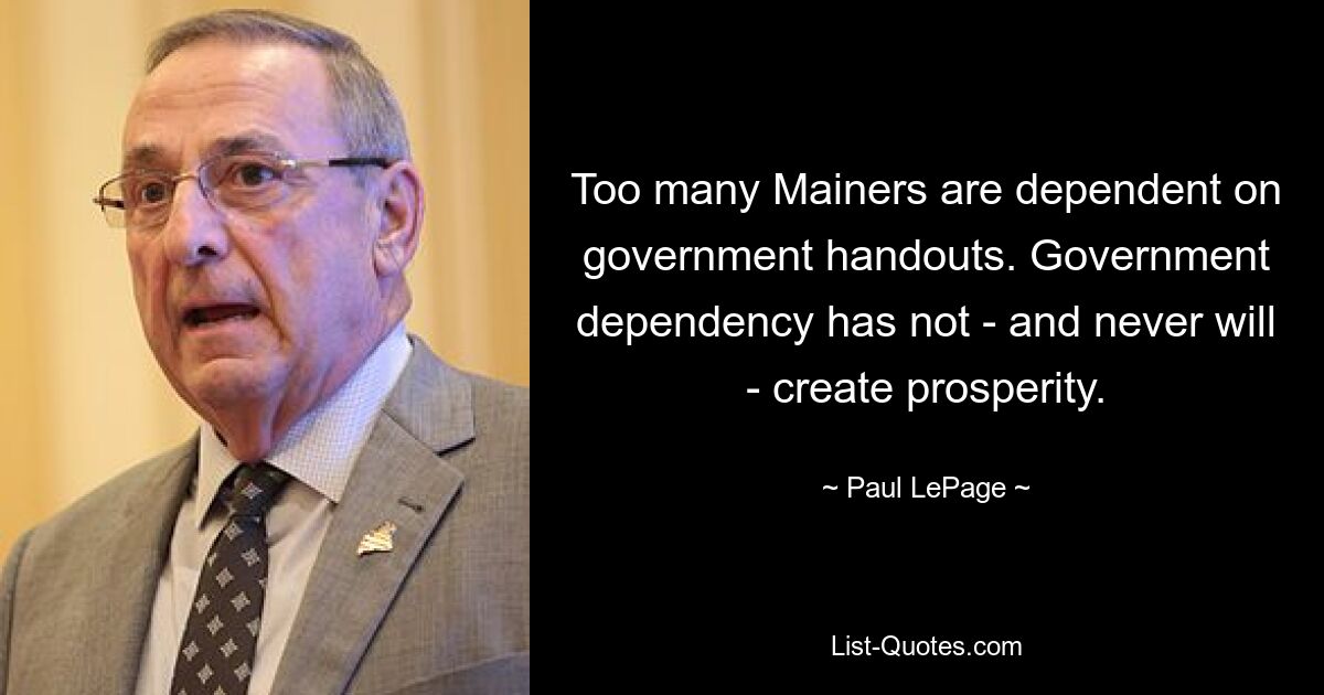 Too many Mainers are dependent on government handouts. Government dependency has not - and never will - create prosperity. — © Paul LePage