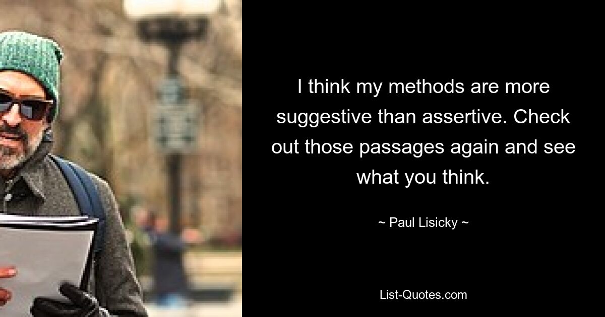 I think my methods are more suggestive than assertive. Check out those passages again and see what you think. — © Paul Lisicky