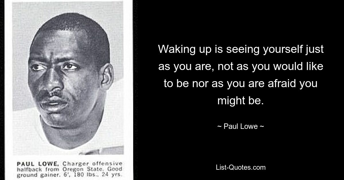 Waking up is seeing yourself just as you are, not as you would like to be nor as you are afraid you might be. — © Paul Lowe