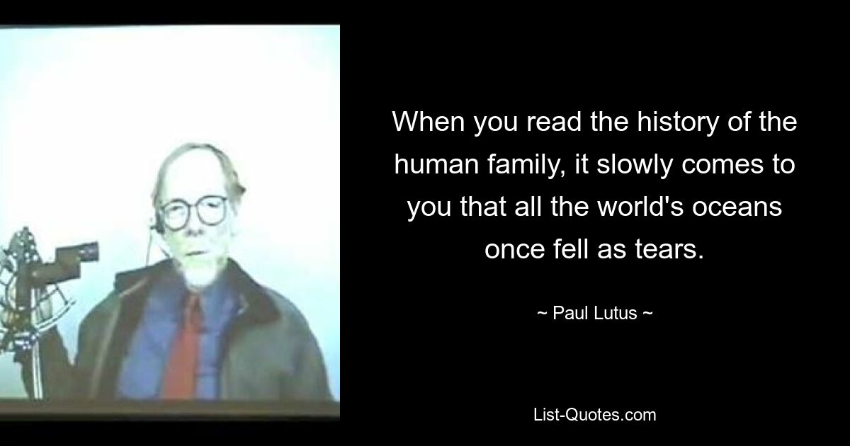 When you read the history of the human family, it slowly comes to you that all the world's oceans once fell as tears. — © Paul Lutus