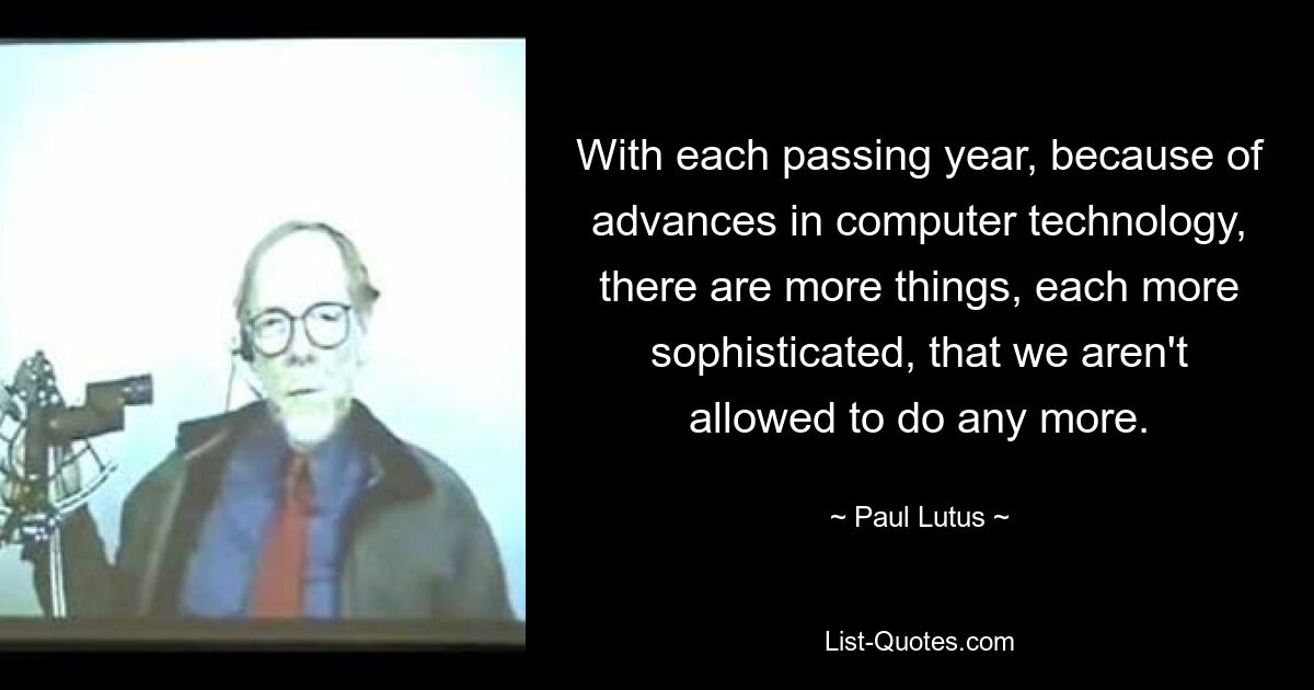 With each passing year, because of advances in computer technology, there are more things, each more sophisticated, that we aren't allowed to do any more. — © Paul Lutus