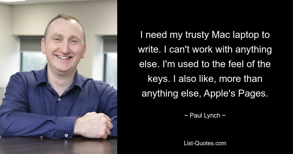 I need my trusty Mac laptop to write. I can't work with anything else. I'm used to the feel of the keys. I also like, more than anything else, Apple's Pages. — © Paul Lynch