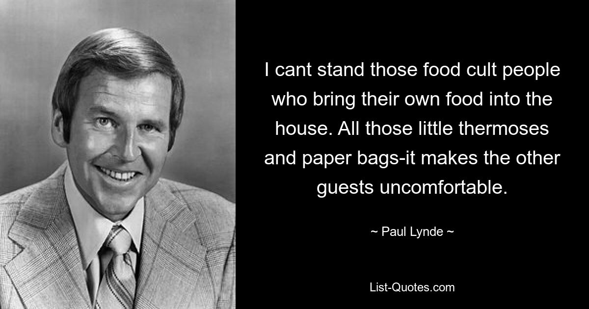 I cant stand those food cult people who bring their own food into the house. All those little thermoses and paper bags-it makes the other guests uncomfortable. — © Paul Lynde