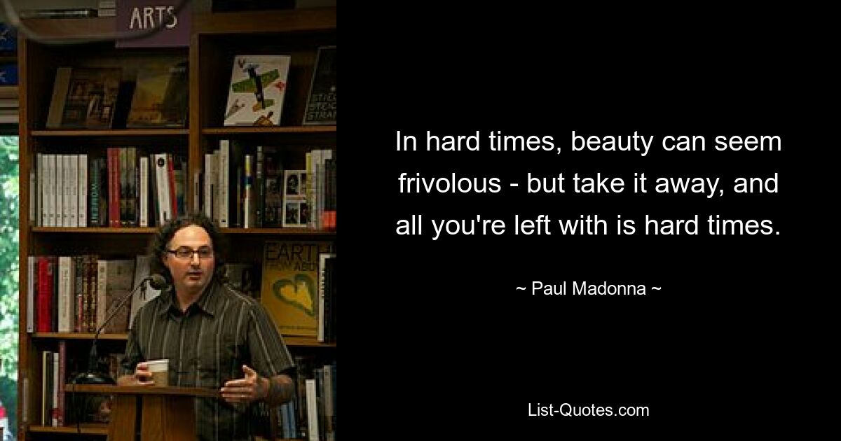 In hard times, beauty can seem frivolous - but take it away, and all you're left with is hard times. — © Paul Madonna