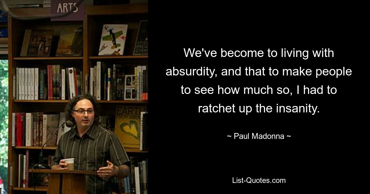 We've become to living with absurdity, and that to make people to see how much so, I had to ratchet up the insanity. — © Paul Madonna