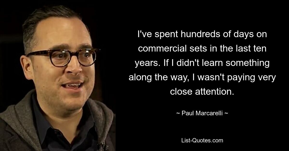 I've spent hundreds of days on commercial sets in the last ten years. If I didn't learn something along the way, I wasn't paying very close attention. — © Paul Marcarelli