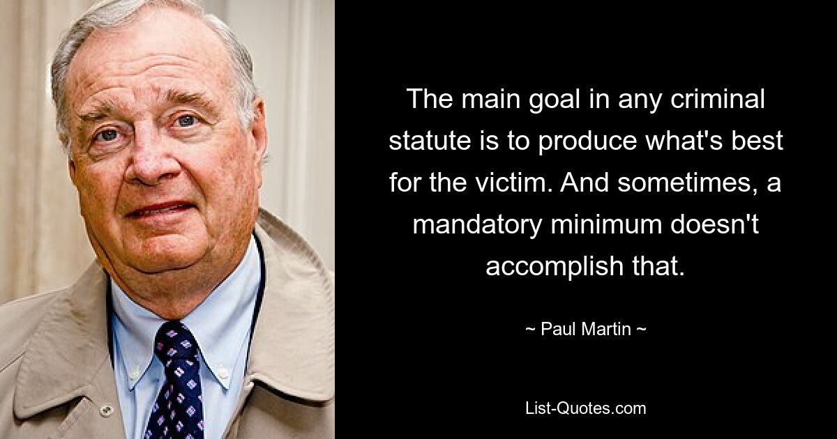 The main goal in any criminal statute is to produce what's best for the victim. And sometimes, a mandatory minimum doesn't accomplish that. — © Paul Martin