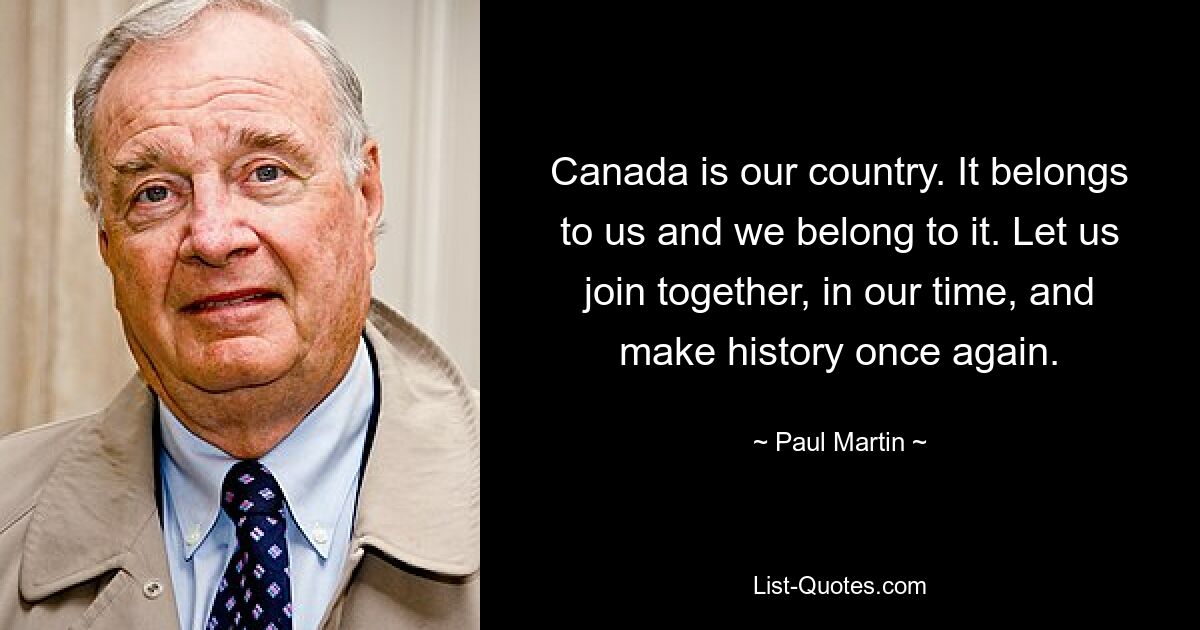 Canada is our country. It belongs to us and we belong to it. Let us join together, in our time, and make history once again. — © Paul Martin