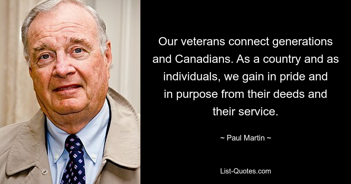 Our veterans connect generations and Canadians. As a country and as individuals, we gain in pride and in purpose from their deeds and their service. — © Paul Martin