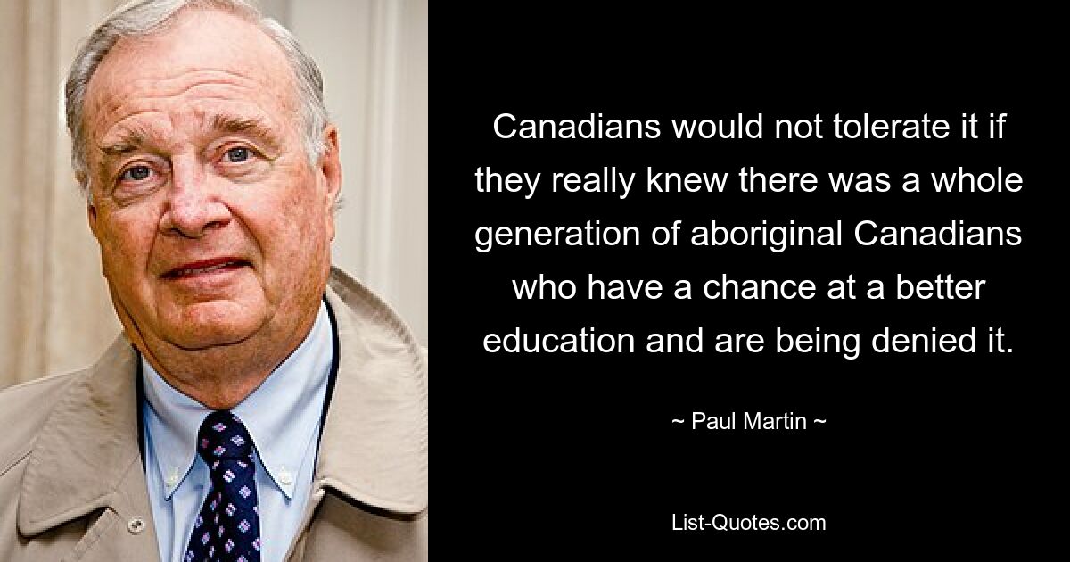 Canadians would not tolerate it if they really knew there was a whole generation of aboriginal Canadians who have a chance at a better education and are being denied it. — © Paul Martin