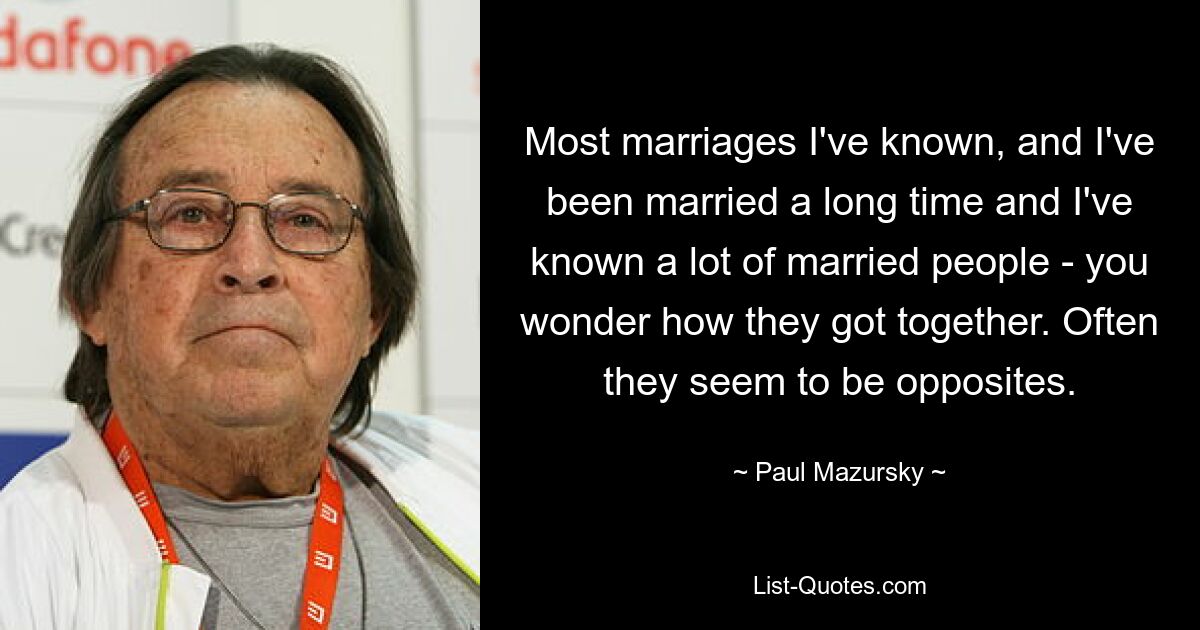 Most marriages I've known, and I've been married a long time and I've known a lot of married people - you wonder how they got together. Often they seem to be opposites. — © Paul Mazursky