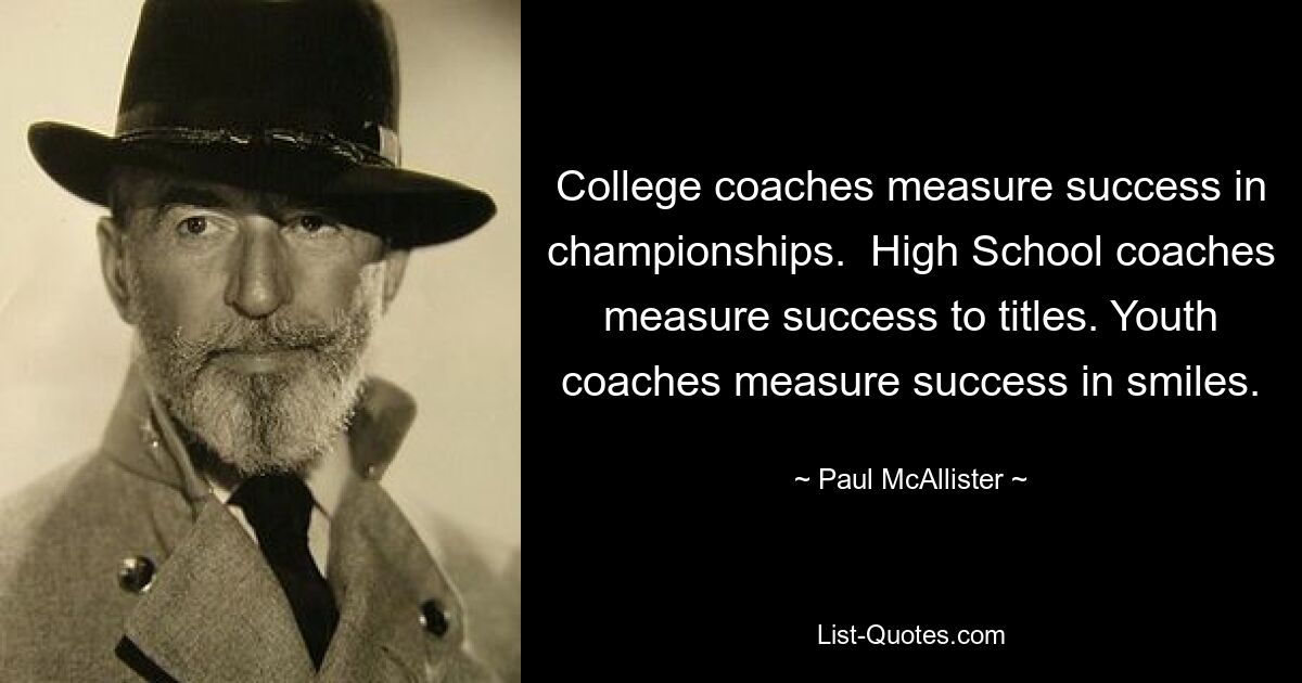 College coaches measure success in championships.  High School coaches measure success to titles. Youth coaches measure success in smiles. — © Paul McAllister