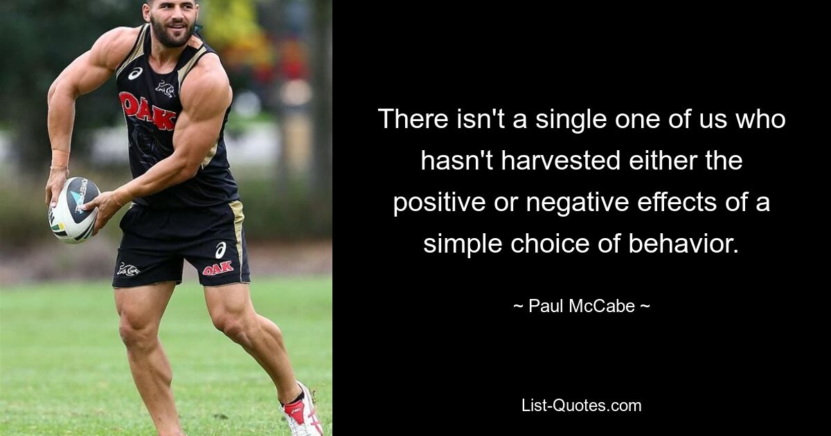 There isn't a single one of us who hasn't harvested either the positive or negative effects of a simple choice of behavior. — © Paul McCabe