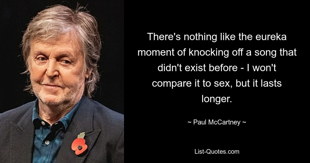 There's nothing like the eureka moment of knocking off a song that didn't exist before - I won't compare it to sex, but it lasts longer. — © Paul McCartney