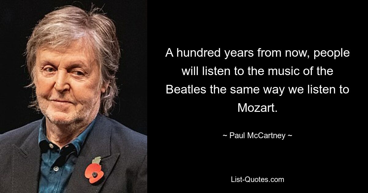 A hundred years from now, people will listen to the music of the Beatles the same way we listen to Mozart. — © Paul McCartney