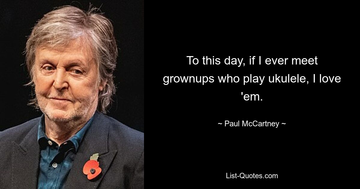 To this day, if I ever meet grownups who play ukulele, I love 'em. — © Paul McCartney