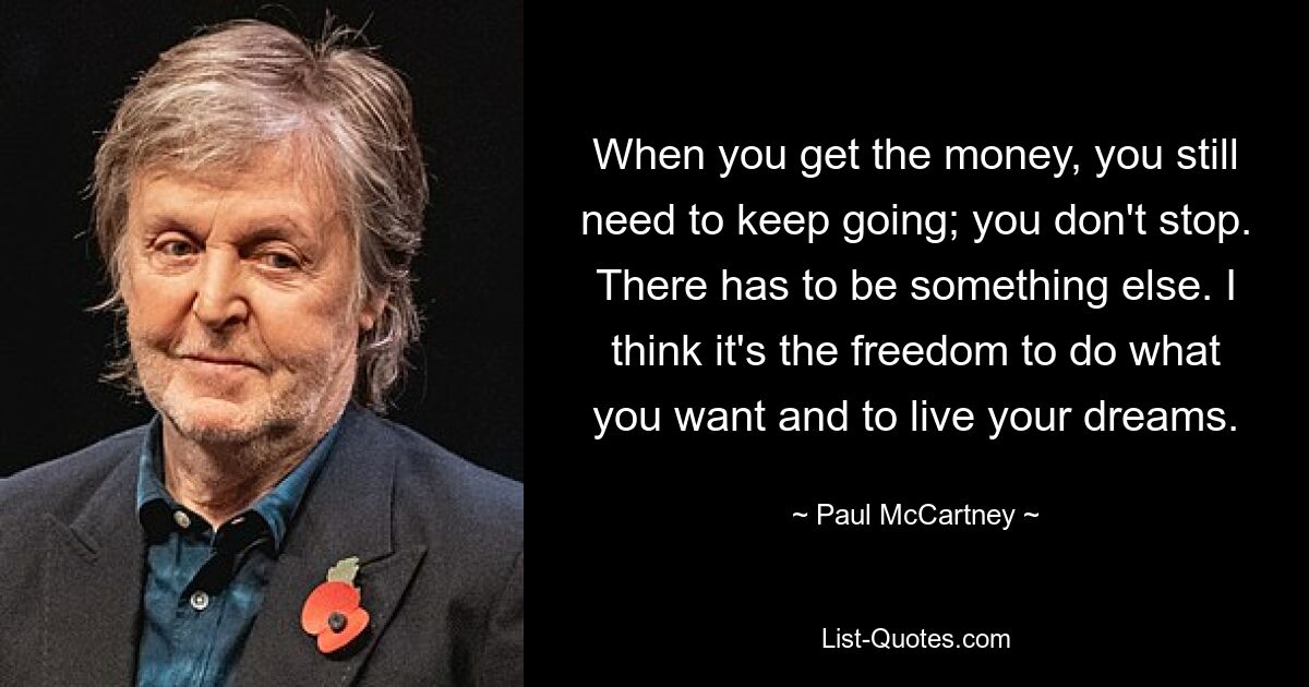 When you get the money, you still need to keep going; you don't stop. There has to be something else. I think it's the freedom to do what you want and to live your dreams. — © Paul McCartney