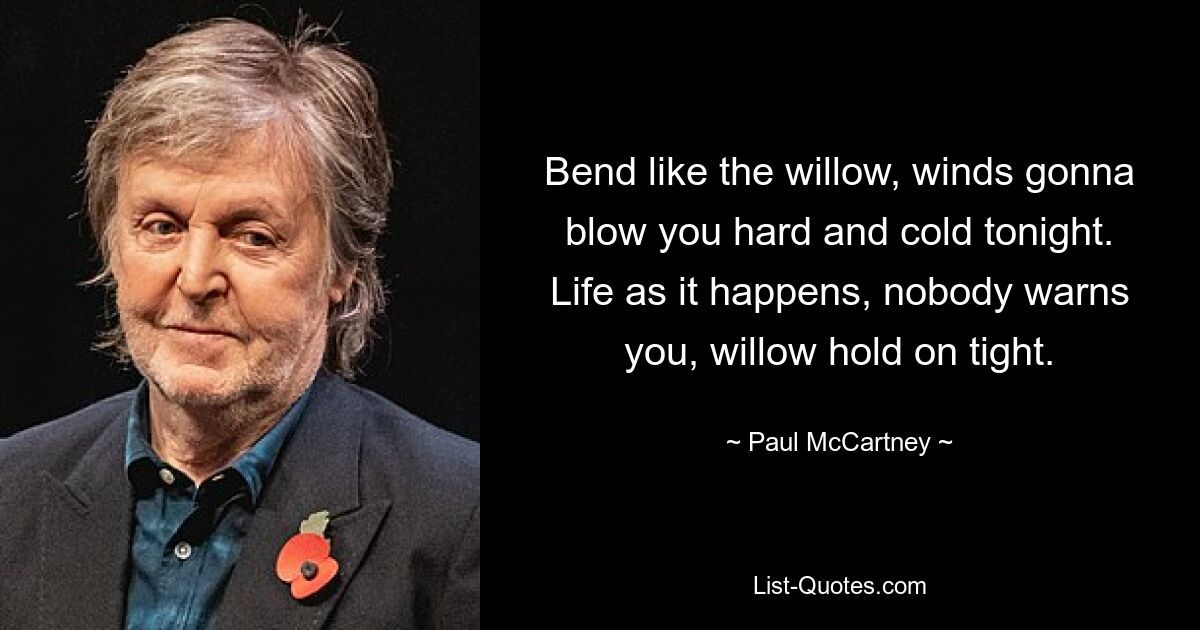 Bend like the willow, winds gonna blow you hard and cold tonight. Life as it happens, nobody warns you, willow hold on tight. — © Paul McCartney